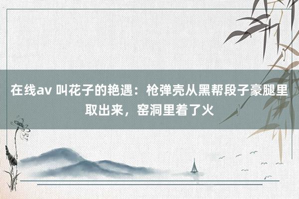 在线av 叫花子的艳遇：枪弹壳从黑帮段子豪腿里取出来，窑洞里着了火