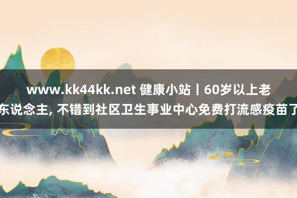 www.kk44kk.net 健康小站丨60岁以上老东说念主， 不错到社区卫生事业中心免费打流感疫苗了