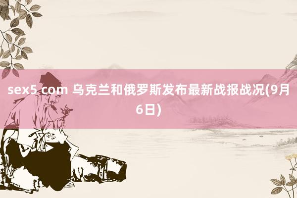 sex5 com 乌克兰和俄罗斯发布最新战报战况(9月6日)