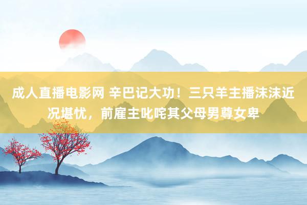 成人直播电影网 辛巴记大功！三只羊主播沫沫近况堪忧，前雇主叱咤其父母男尊女卑