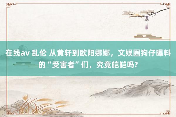 在线av 乱伦 从黄轩到欧阳娜娜，文娱圈狗仔曝料的“受害者”们，究竟皑皑吗?