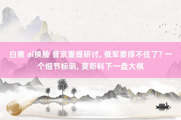 白鹿 ai换脸 普京重提研讨， 俄军要撑不住了? 一个细节标明， 莫斯科下一盘大棋