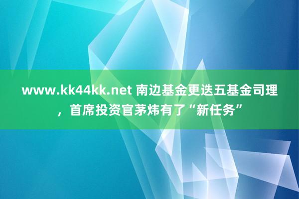www.kk44kk.net 南边基金更迭五基金司理，首席投资官茅炜有了“新任务”