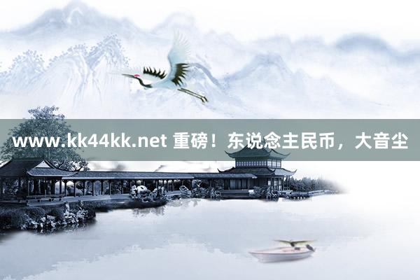 www.kk44kk.net 重磅！东说念主民币，大音尘