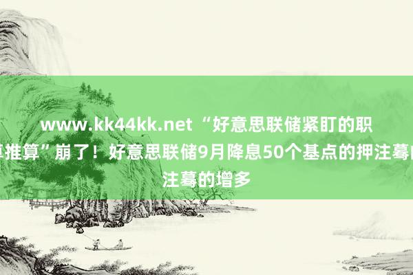www.kk44kk.net “好意思联储紧盯的职业盘算推算”崩了！好意思联储9月降息50个基点的押注蓦的增多