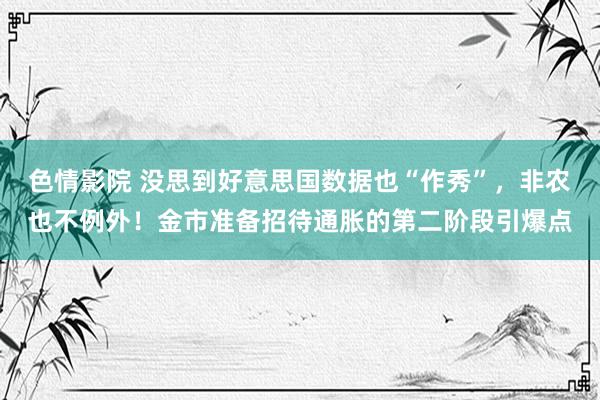 色情影院 没思到好意思国数据也“作秀”，非农也不例外！金市准备招待通胀的第二阶段引爆点