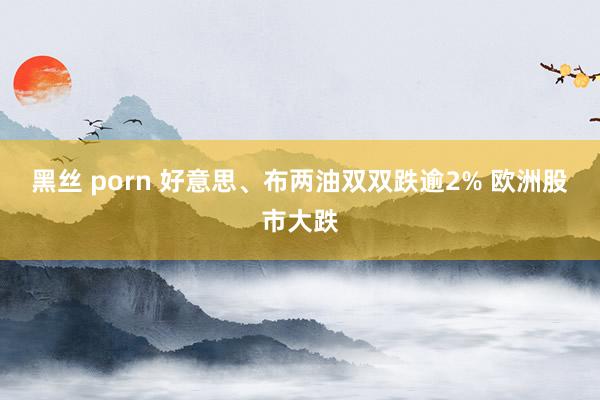 黑丝 porn 好意思、布两油双双跌逾2% 欧洲股市大跌