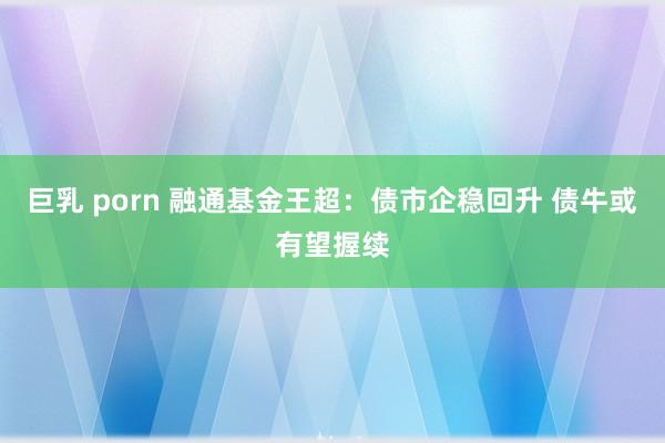 巨乳 porn 融通基金王超：债市企稳回升 债牛或有望握续