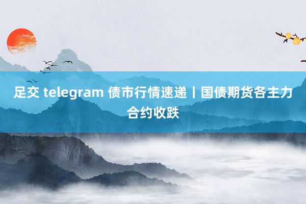 足交 telegram 债市行情速递丨国债期货各主力合约收跌