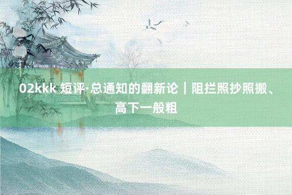 02kkk 短评·总通知的翻新论｜阻拦照抄照搬、高下一般粗
