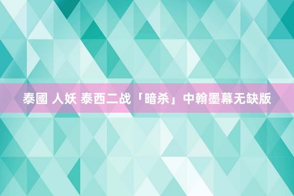 泰國 人妖 泰西二战「暗杀」中翰墨幕无缺版