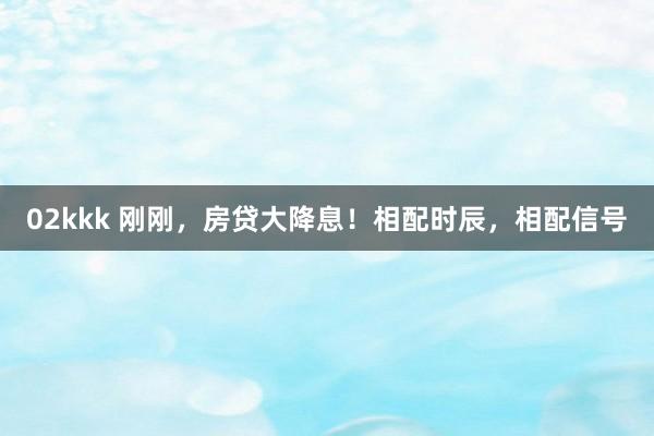02kkk 刚刚，房贷大降息！相配时辰，相配信号
