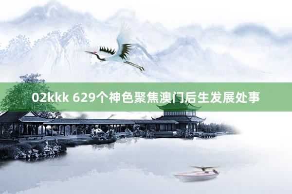 02kkk 629个神色聚焦澳门后生发展处事