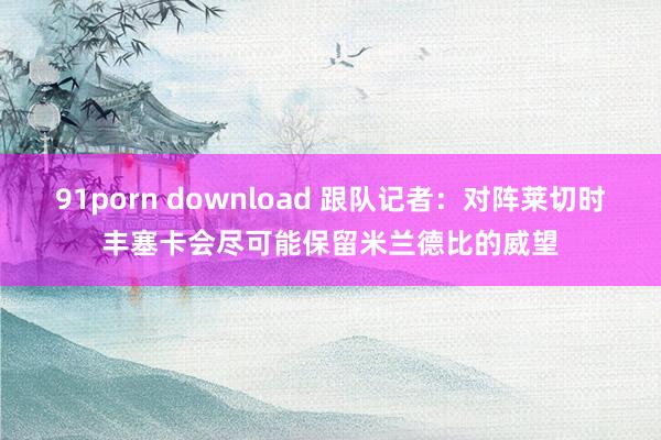91porn download 跟队记者:对阵莱切时丰塞卡会尽可能保留米兰德比的威望