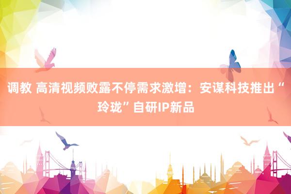 调教 高清视频败露不停需求激增：安谋科技推出“玲珑”自研IP新品