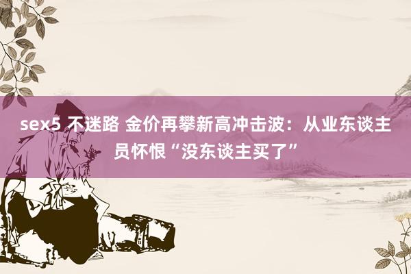sex5 不迷路 金价再攀新高冲击波：从业东谈主员怀恨“没东谈主买了”