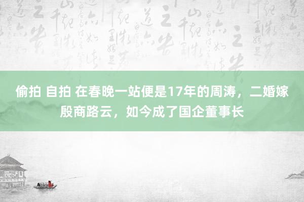 偷拍 自拍 在春晚一站便是17年的周涛，二婚嫁殷商路云，如今成了国企董事长