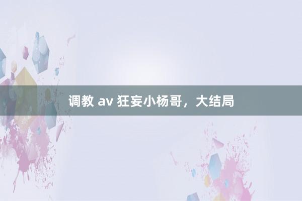 调教 av 狂妄小杨哥，大结局