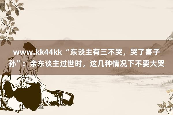 www.kk44kk “东谈主有三不哭，哭了害子孙”：亲东谈主过世时，这几种情况下不要大哭