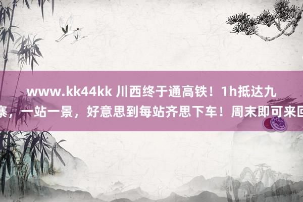 www.kk44kk 川西终于通高铁！1h抵达九寨，一站一景，好意思到每站齐思下车！周末即可来回