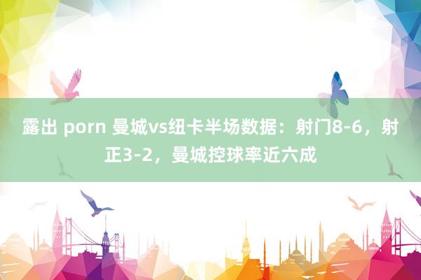 露出 porn 曼城vs纽卡半场数据：射门8-6，射正3-2，曼城控球率近六成