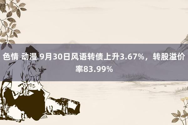 色情 动漫 9月30日风语转债上升3.67%，转股溢价率83.99%