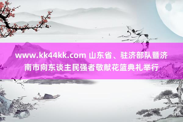 www.kk44kk.com 山东省、驻济部队暨济南市向东谈主民强者敬献花篮典礼举行