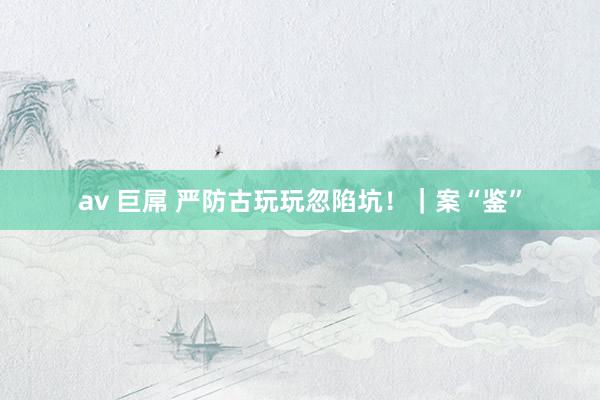 av 巨屌 严防古玩玩忽陷坑!|案“鉴”