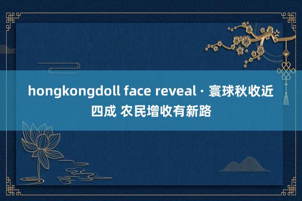 hongkongdoll face reveal · 寰球秋收近四成 农民增收有新路