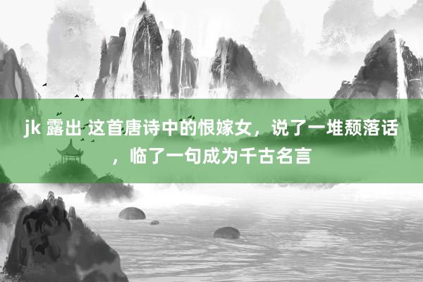 jk 露出 这首唐诗中的恨嫁女，说了一堆颓落话，临了一句成为千古名言