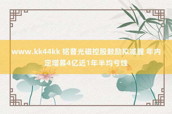 www.kk44kk 铭普光磁控股鼓励拟减握 年内定增募4亿近1年半均亏蚀