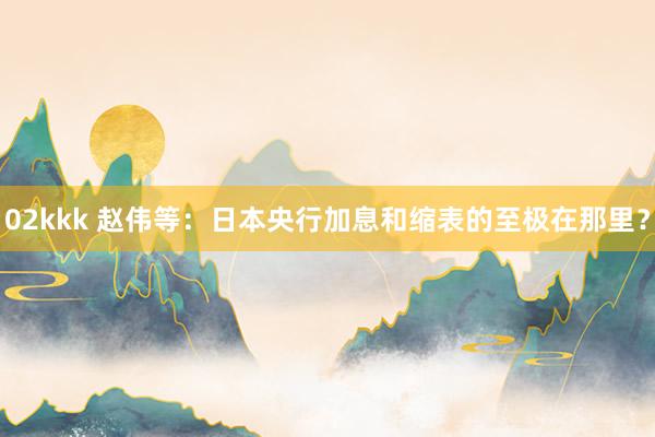02kkk 赵伟等：日本央行加息和缩表的至极在那里？