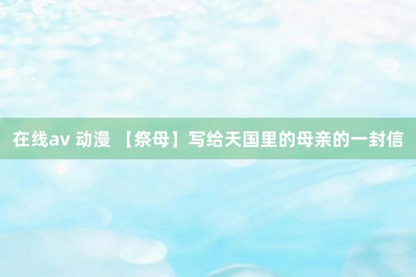 在线av 动漫 【祭母】写给天国里的母亲的一封信
