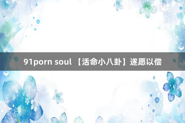 91porn soul 【活命小八卦】遂愿以偿