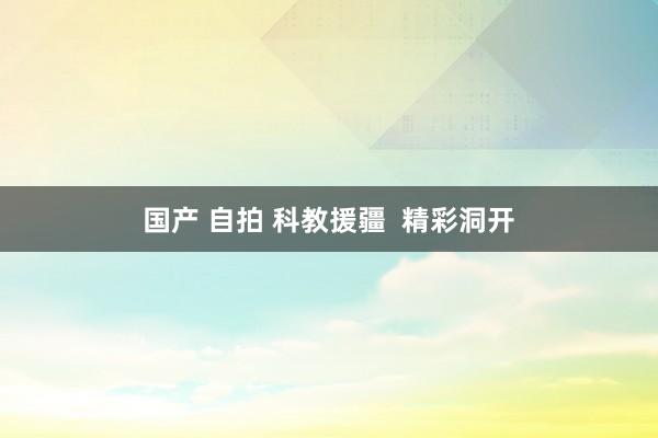 国产 自拍 科教援疆  精彩洞开