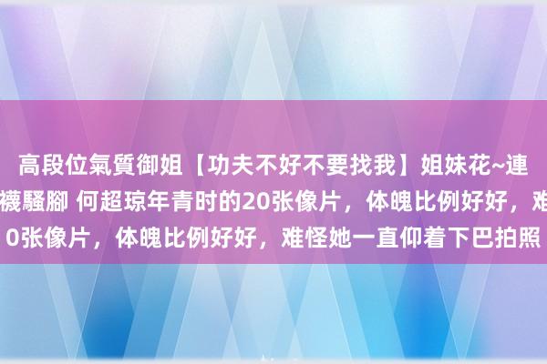 高段位氣質御姐【功夫不好不要找我】姐妹花~連體絲襪~大奶晃動~絲襪騷腳 何超琼年青时的20张像片，体魄比例好好，难怪她一直仰着下巴拍照
