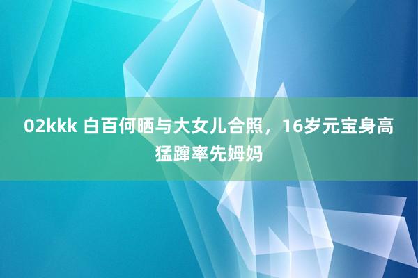 02kkk 白百何晒与大女儿合照，16岁元宝身高猛蹿率先姆妈
