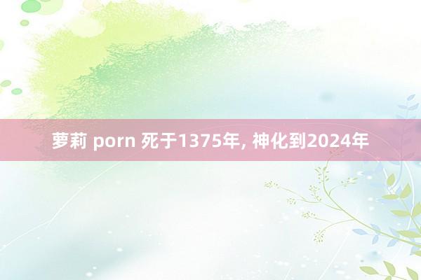 萝莉 porn 死于1375年， 神化到2024年
