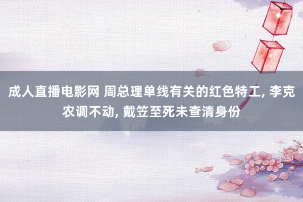 成人直播电影网 周总理单线有关的红色特工， 李克农调不动， 戴笠至死未查清身份