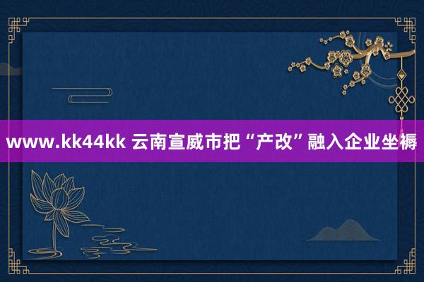 www.kk44kk 云南宣威市把“产改”融入企业坐褥