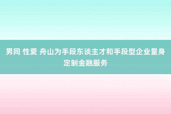 男同 性愛 舟山为手段东谈主才和手段型企业量身定制金融服务
