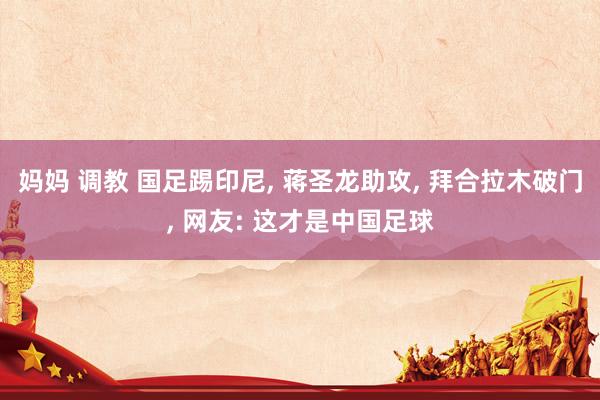 妈妈 调教 国足踢印尼， 蒋圣龙助攻， 拜合拉木破门， 网友: 这才是中国足球