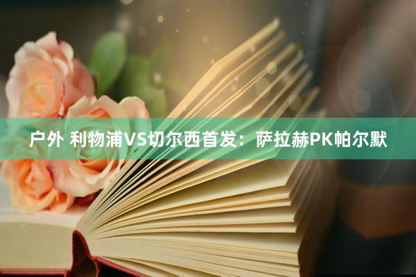 户外 利物浦VS切尔西首发：萨拉赫PK帕尔默