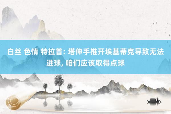 白丝 色情 特拉普: 塔伸手推开埃基蒂克导致无法进球， 咱们应该取得点球