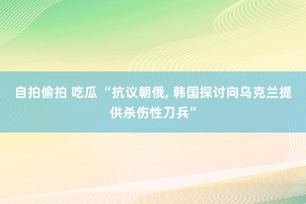 自拍偷拍 吃瓜 “抗议朝俄， 韩国探讨向乌克兰提供杀伤性刀兵”
