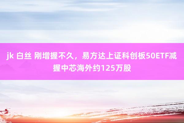 jk 白丝 刚增握不久，易方达上证科创板50ETF减握中芯海外约125万股