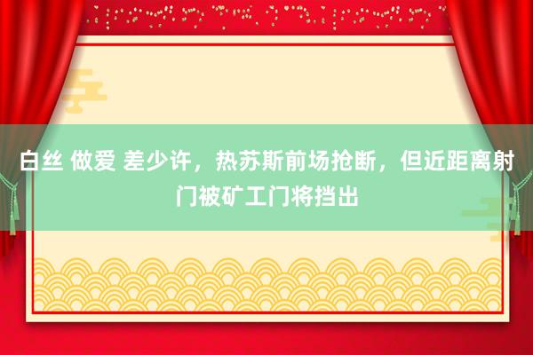 白丝 做爱 差少许，热苏斯前场抢断，但近距离射门被矿工门将挡出