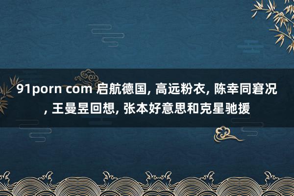91porn com 启航德国， 高远粉衣， 陈幸同窘况， 王曼昱回想， 张本好意思和克星驰援
