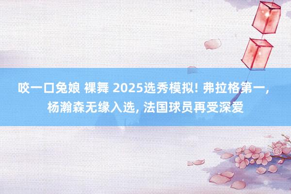咬一口兔娘 裸舞 2025选秀模拟! 弗拉格第一， 杨瀚森无缘入选， 法国球员再受深爱