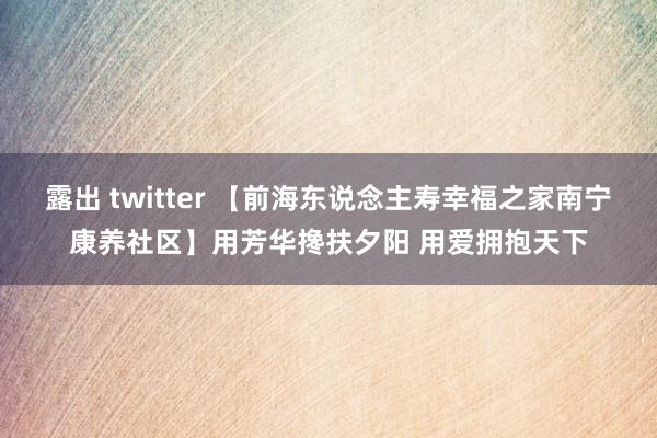 露出 twitter 【前海东说念主寿幸福之家南宁康养社区】用芳华搀扶夕阳 用爱拥抱天下